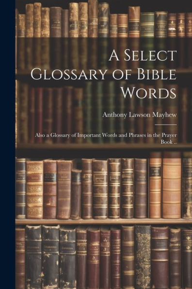 A Select Glossary Of Bible Words; Also A Glossary Of Important Words And Phrases In The Prayer Book ..