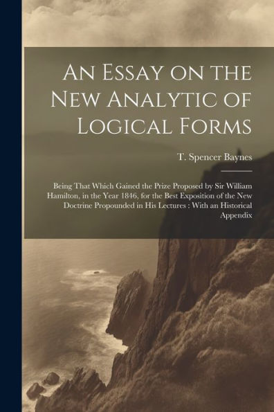 An Essay On The New Analytic Of Logical Forms: Being That Which Gained The Prize Proposed By Sir William Hamilton, In The Year 1846, For The Best ... In His Lectures: With An Historical Appendix