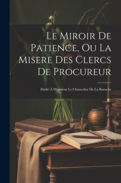 Le Miroir De Patience, Ou La Misere Des Clercs De Procureur: Dedié À Monsieur Le Chancelier De La Bazoche (French Edition)