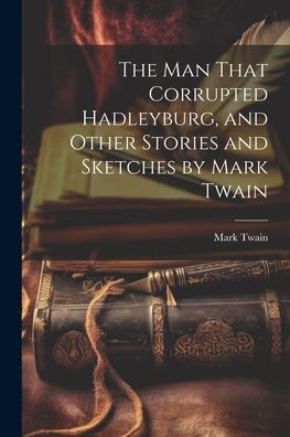 The Man That Corrupted Hadleyburg, And Other Stories And Sketches By Mark Twain