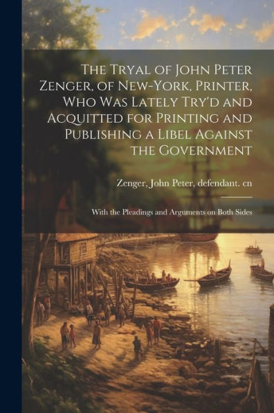 The Tryal Of John Peter Zenger, Of New-York, Printer, Who Was Lately Try'D And Acquitted For Printing And Publishing A Libel Against The Government: With The Pleadings And Arguments On Both Sides