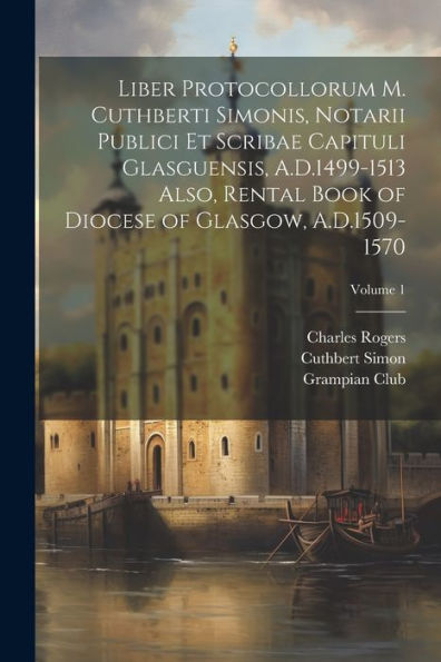Liber Protocollorum M. Cuthberti Simonis, Notarii Publici Et Scribae Capituli Glasguensis, A.D.1499-1513 Also, Rental Book Of Diocese Of Glasgow, A.D.1509-1570; Volume 1