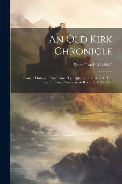An Old Kirk Chronicle: Being A History Of Auldhame, Tyninghame, And Whitekirk In East Lothian, From Session Records, 1615-1850