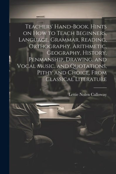 Teachers' Hand-Book. Hints On How To Teach Beginners, Language, Grammar, Reading, Orthography, Arithmetic, Geography, History, Penmanship, Drawing, ... Pithy And Choice, From Classical Literature