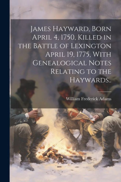 James Hayward, Born April 4, 1750, Killed In The Battle Of Lexington April 19, 1775, With Genealogical Notes Relating To The Haywards..