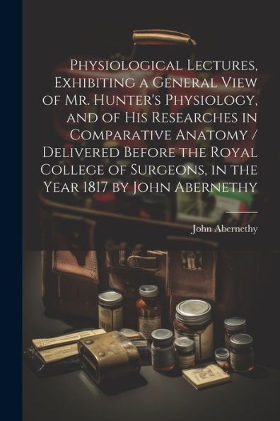 Physiological Lectures, Exhibiting A General View Of Mr. Hunter's Physiology, And Of His Researches In Comparative Anatomy / Delivered Before The ... Surgeons, In The Year 1817 By John Abernethy