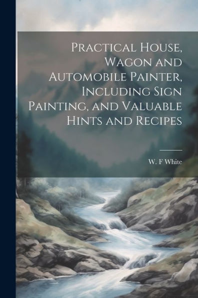 Practical House, Wagon And Automobile Painter, Including Sign Painting, And Valuable Hints And Recipes