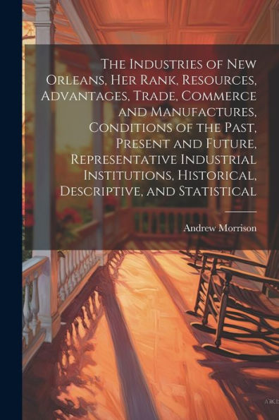 The Industries Of New Orleans, Her Rank, Resources, Advantages, Trade, Commerce And Manufactures, Conditions Of The Past, Present And Future, ... Historical, Descriptive, And Statistical