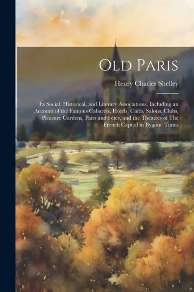 Old Paris; Its Social, Historical, And Literary Associations, Including An Account Of The Famous Cabarets, Hôtels, Cafés, Salons, Clubs, Pleasure ... Of The French Capital In Bygone Times