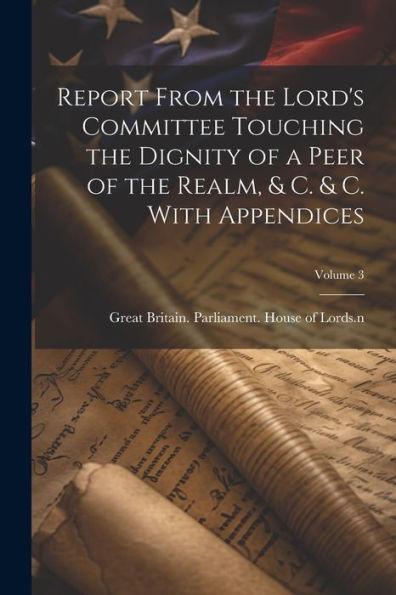 Report From The Lord's Committee Touching The Dignity Of A Peer Of The Realm, & C. & C. With Appendices; Volume 3