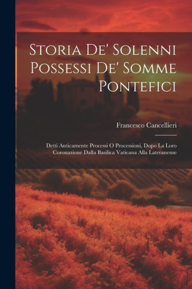 Storia De' Solenni Possessi De' Somme Pontefici: Detti Anticamente Processi O Processioni, Dopo La Loro Coronazione Dalla Basilica Vaticana Alla Lateranense (Italian Edition)