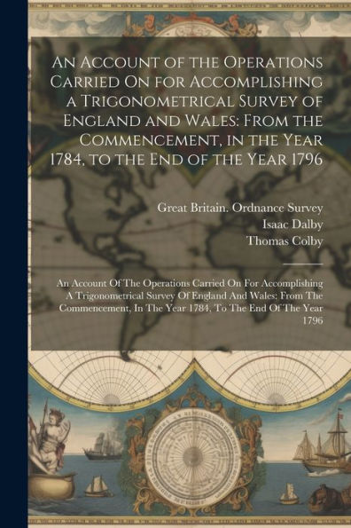 An Account Of The Operations Carried On For Accomplishing A Trigonometrical Survey Of England And Wales: From The Commencement, In The Year 1784, To ... In The Year 1784, To The End Of The Year 1796