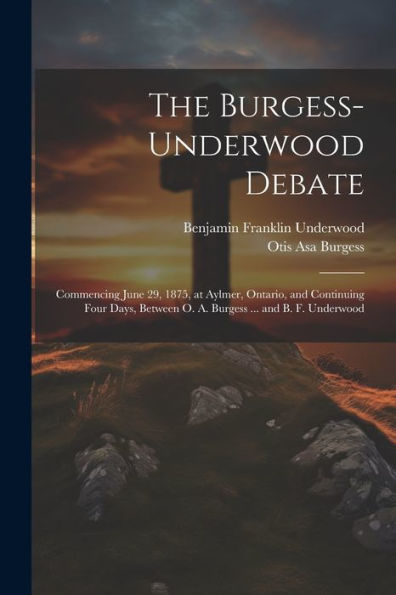The Burgess-Underwood Debate: Commencing June 29, 1875, At Aylmer, Ontario, And Continuing Four Days, Between O. A. Burgess ... And B. F. Underwood