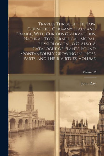 Travels Through The Low Countries, Germany, Italy And France, With Curious Observations, Natural, Topographical, Moral, Physiological, & C. Also, A ... Parts, And Their Virtues. Volume; Volume 2
