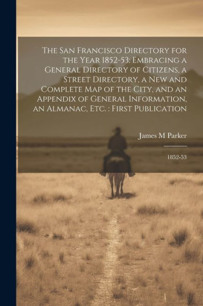 The San Francisco Directory For The Year 1852-53: Embracing A General Directory Of Citizens, A Street Directory, A New And Complete Map Of The City, ... An Almanac, Etc.: First Publication: 1852-53