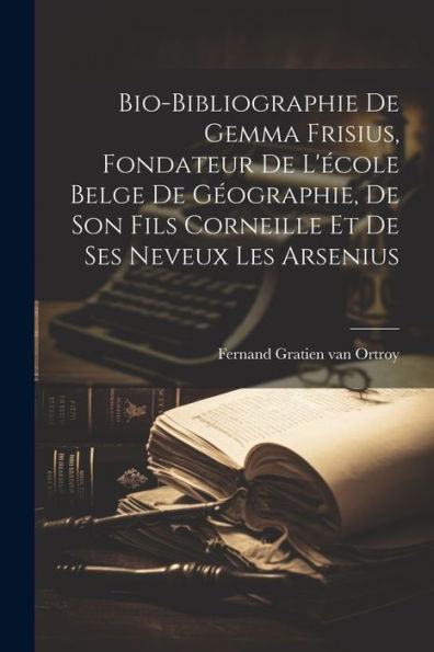Bio-Bibliographie De Gemma Frisius, Fondateur De L'École Belge De Géographie, De Son Fils Corneille Et De Ses Neveux Les Arsenius (French Edition)