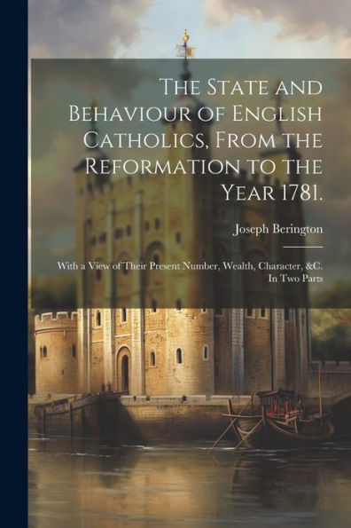 The State And Behaviour Of English Catholics, From The Reformation To The Year 1781.: With A View Of Their Present Number, Wealth, Character, &C. In Two Parts