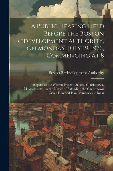A Public Hearing Held Before The Boston Redevelopment Authority, On Monday, July 19, 1976, Commencing At 8: 00 P.M. At The Warren Prescott School, ... Urban Renewal Plan Boundaries To Inclu