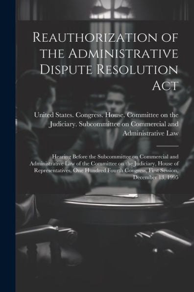 Reauthorization Of The Administrative Dispute Resolution Act: Hearing Before The Subcommittee On Commercial And Administrative Law Of The Committee On ... Congress, First Session, December 13, 1995