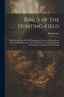 Kings Of The Hunting-Field: Memoirs And Anecdotes Of Distinguished Masters Of Hounds And Other Celebrities Of The Chase With Histories Of Famous Packs, And Hunting Traditions Of Great Houses