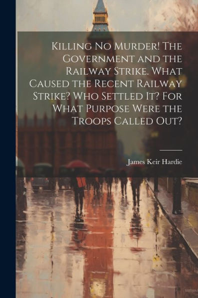 Killing No Murder! The Government And The Railway Strike. What Caused The Recent Railway Strike? Who Settled It? For What Purpose Were The Troops Called Out?