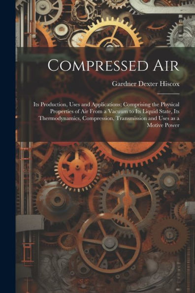 Compressed Air; Its Production, Uses And Applications; Comprising The Physical Properties Of Air From A Vacuum To Its Liquid State, Its ... Transmission And Uses As A Motive Power