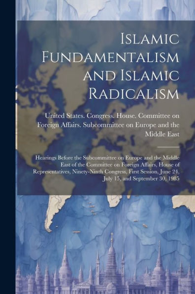 Islamic Fundamentalism And Islamic Radicalism: Hearings Before The Subcommittee On Europe And The Middle East Of The Committee On Foreign Affairs, ... June 24, July 15, And September 30, 1985 - 9781021500038