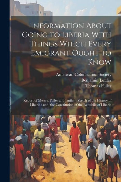 Information About Going To Liberia With Things Which Every Emigrant Ought To Know: Report Of Messrs. Fuller And Janifer: Sketch Of The History Of ... The Constitution Of The Republic Of Liberia