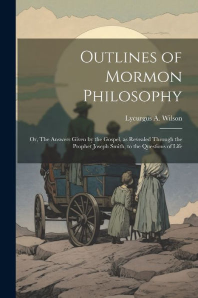 Outlines Of Mormon Philosophy: Or, The Answers Given By The Gospel, As Revealed Through The Prophet Joseph Smith, To The Questions Of Life