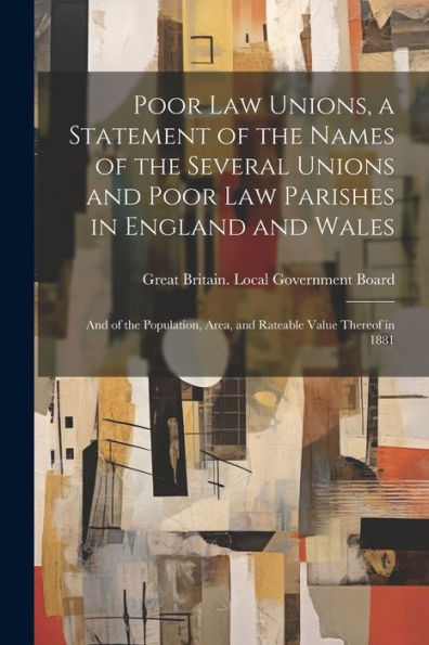 Poor Law Unions, A Statement Of The Names Of The Several Unions And Poor Law Parishes In England And Wales; And Of The Population, Area, And Rateable Value Thereof In 1881