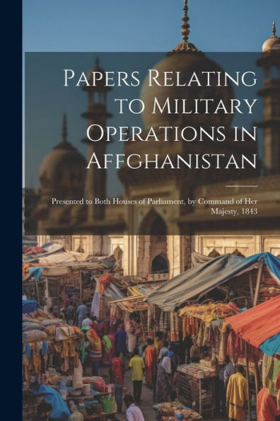 Papers Relating To Military Operations In Affghanistan: Presented To Both Houses Of Parliament, By Command Of Her Majesty, 1843
