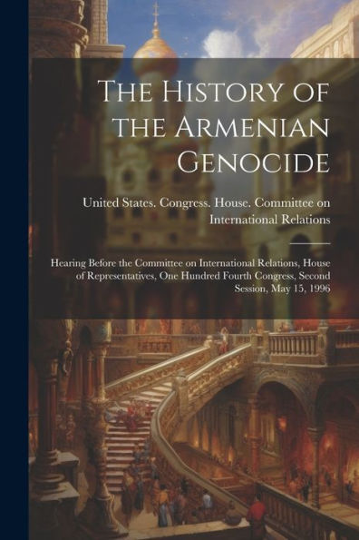 The History Of The Armenian Genocide: Hearing Before The Committee On International Relations, House Of Representatives, One Hundred Fourth Congress, Second Session, May 15, 1996