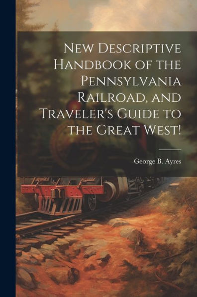 New Descriptive Handbook Of The Pennsylvania Railroad, And Traveler's Guide To The Great West!
