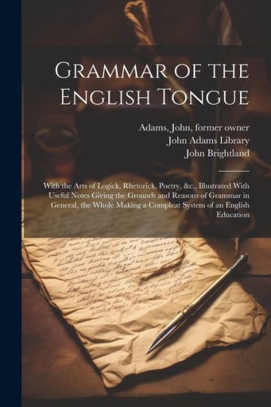 Grammar Of The English Tongue: With The Arts Of Logick, Rhetorick, Poetry, &C., Illustrated With Useful Notes Giving The Grounds And Reasons Of ... A Compleat System Of An English Education