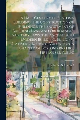 A Half Century Of Boston's Building. The Construction Of Buildings, The Enactment Of Building Laws And Ordinances, Sanitary Laws, The Ancient And ... Of Boston's Big Fire, Fire Losses, Public
