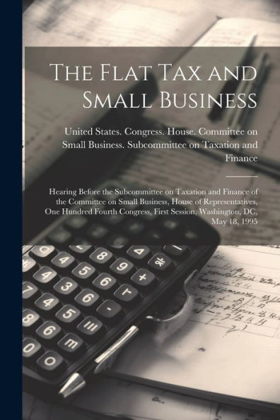 The Flat Tax And Small Business: Hearing Before The Subcommittee On Taxation And Finance Of The Committee On Small Business, House Of Representatives, ... First Session, Washington, Dc, May 18, 1995