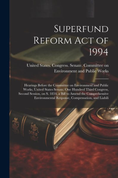 Superfund Reform Act Of 1994: Hearings Before The Committee On Environment And Public Works, United States Senate, One Hundred Third Congress, Second ... Response, Compensation, And Liabili