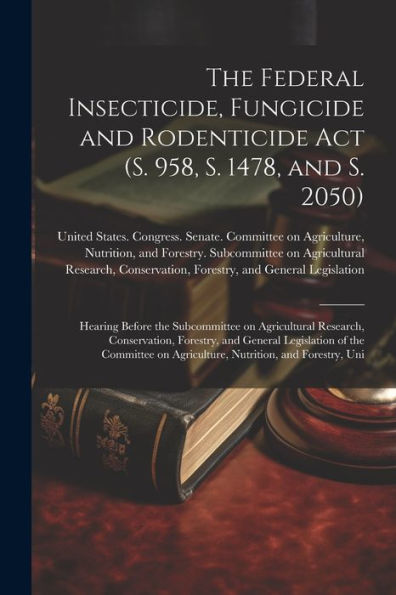 The Federal Insecticide, Fungicide And Rodenticide Act (S. 958, S. 1478, And S. 2050): Hearing Before The Subcommittee On Agricultural Research, ... On Agriculture, Nutrition, And Forestry, Uni