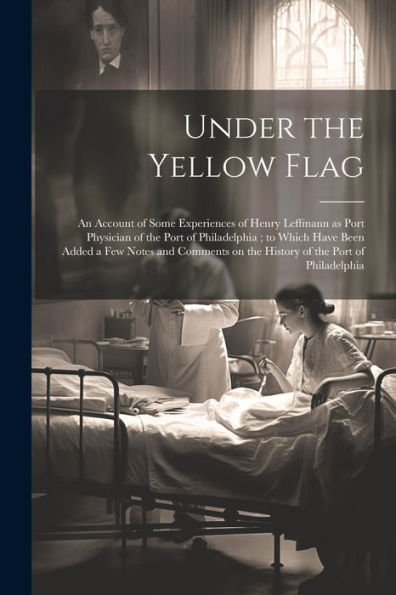Under The Yellow Flag: An Account Of Some Experiences Of Henry Leffmann As Port Physician Of The Port Of Philadelphia; To Which Have Been Added A Few ... On The History Of The Port Of Philadelphia