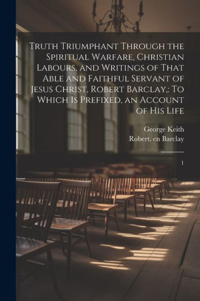 Truth Triumphant Through The Spiritual Warfare, Christian Labours, And Writings Of That Able And Faithful Servant Of Jesus Christ, Robert Barclay,: To Which Is Prefixed, An Account Of His Life: 1