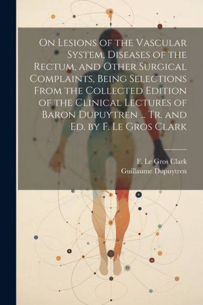 On Lesions Of The Vascular System, Diseases Of The Rectum, And Other Surgical Complaints, Being Selections From The Collected Edition Of The Clinical ... Dupuytren ... Tr. And Ed. By F. Le Gros Clark