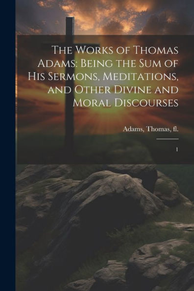 The Works Of Thomas Adams: Being The Sum Of His Sermons, Meditations, And Other Divine And Moral Discourses: 1