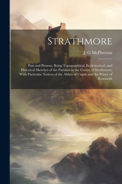 Strathmore: Past And Present, Being Topographical, Ecclesiastical, And Historical Sketches Of The Parishes In The Centre Of Strathmore; With ... Abbey Of Cupar And The Priory Of Rostinoth