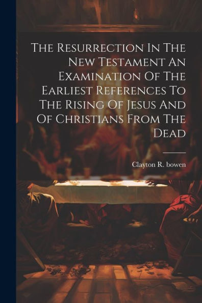 The Resurrection In The New Testament An Examination Of The Earliest References To The Rising Of Jesus And Of Christians From The Dead
