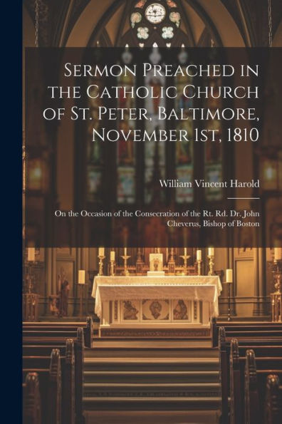 Sermon Preached In The Catholic Church Of St. Peter, Baltimore, November 1St, 1810: On The Occasion Of The Consecration Of The Rt. Rd. Dr. John Cheverus, Bishop Of Boston