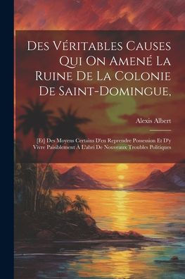Des Véritables Causes Qui On Amené La Ruine De La Colonie De Saint-Domingue,: [Et] Des Moyens Certains D'En Reprendre Possession Et D'Y Vivre ... Nouveaux Troubles Politiques (French Edition)