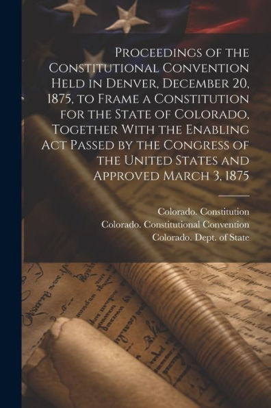Proceedings Of The Constitutional Convention Held In Denver, December 20, 1875, To Frame A Constitution For The State Of Colorado, Together With The ... The United States And Approved March 3, 1875