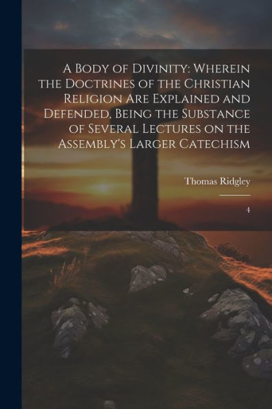 A Body Of Divinity: Wherein The Doctrines Of The Christian Religion Are Explained And Defended, Being The Substance Of Several Lectures On The Assembly's Larger Catechism: 4