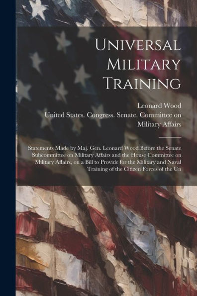Universal Military Training: Statements Made By Maj. Gen. Leonard Wood Before The Senate Subcommittee On Military Affairs And The House Committee On ... Training Of The Citizen Forces Of The Un