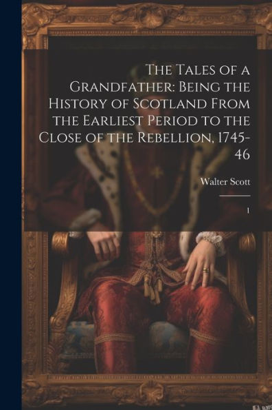 The Tales Of A Grandfather: Being The History Of Scotland From The Earliest Period To The Close Of The Rebellion, 1745-46: 1
